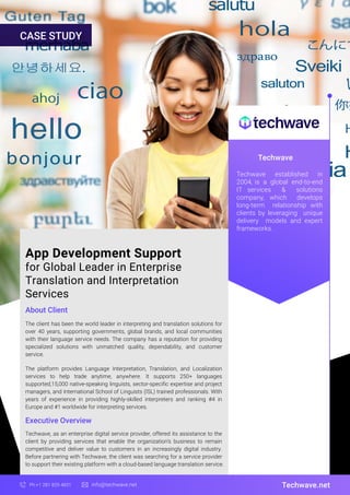 App Development Support
for Global Leader in Enterprise
Translation and Interpretation
Services
About Client
Techwave
The client has been the world leader in interpreting and translation solutions for
over 40 years, supporting governments, global brands, and local communities
with their language service needs. The company has a reputation for providing
specialized solutions with unmatched quality, dependability, and customer
service.
The platform provides Language Interpretation, Translation, and Localization
services to help trade anytime, anywhere. It supports 250+ languages
supported,15,000 native-speaking linguists, sector-specific expertise and project
managers, and International School of Linguists (ISL) trained professionals. With
years of experience in providing highly-skilled interpreters and ranking #4 in
Europe and #1 worldwide for interpreting services.
Techwave.net
Ph:+1 281 829 4831 info@techwave.net
Executive Overview
Techwave, as an enterprise digital service provider, offered its assistance to the
client by providing services that enable the organization’s business to remain
competitive and deliver value to customers in an increasingly digital industry.
Before partnering with Techwave, the client was searching for a service provider
to support their existing platform with a cloud-based language translation service.
Techwave established in
2004, is a global end-to-end
IT services & solutions
company, which develops
long-term relationship with
clients by leveraging unique
delivery models and expert
frameworks.
CASE STUDY
 