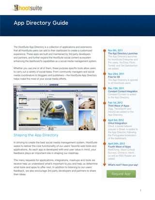 App Directory Guide



The HootSuite App Directory is a collection of applications and extensions
that all HootSuite users can add to their dashboard to create a customized     Nov 9th, 2011
experience. These apps are built and maintained by 3rd party developers        The App Directory Launches
and partners, and further expand the HootSuite social content ecosystem        The App Directory launches
                                                                               for HootSuite Enterprise and
enhancing the dashboard’s capabilities as a social media management system.
                                                                               Pro users. YouTube, Flickr,
                                                                               Tumblr, and Get Satisfaction
Whether you use one or all of them, these purpose specific tools allow users   are added.
to carry out a variety of social tasks. From community managers and social
                                                                               Nov 23rd, 2011
media coordinators to bloggers and publishers – the HootSuite App Directory
                                                                               Free for All
helps make the most of your social media efforts.                              The App Directory is opened
                                                                               to all HootSuite users.

                                                                               Dec 13th, 2011
                                                                               Constant Contact Integration
                                                                               Constant Contact is added
                                                                               to the App Directory.

                                                                               Feb 1st, 2012
                                                                               Third Wave of Apps
                                                                               Digg, TrendSpottr and
                                                                               InboxQ are added to the
                                                                               App Directory.

                                                                               April 3rd, 2012
                                                                               Orkut Integration
                                                                               Orkut, a social network
                                                                               popular in Brasil, is added to
                                                                               the App Directory following
Shaping the App Directory                                                      the Portuguese localization
                                                                               of the dashboard.
In striving to create the best social media management system, HootSuite       April 24th, 2012
seeks to deliver the core functionality of our users’ favorite web tools and   Fourth Wave of Apps
applications. As each app is developed with end user value in mind, your       MailChimp, Vision Critical
feedback plays an important role in shaping our roadmap.                       Surveys, Chime.in, Identi.
                                                                               ca and an RSS Reader are
                                                                               added.
The many requests for applications, integrations, mashups and tools we
receive help us understand what’s important to you and help us determine       What’s next? Have your say!
what tools and apps to offer next. In addition to listening to our users’
feedback, we also encourage 3rd party developers and partners to share
their ideas.




                                                                                                                1
 