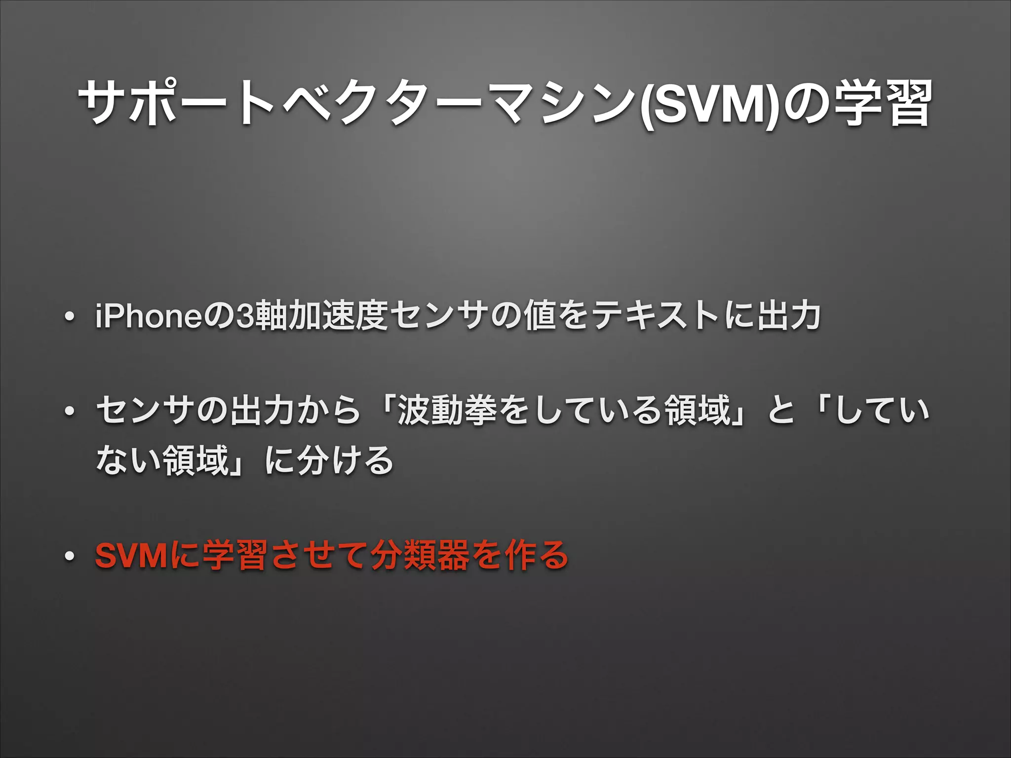 サポートベクターマシン(SVM)の学習
• iPhoneの3軸加速度センサの値をテキストに出力
• センサの出力から「波動拳をしている領域」と「してい
ない領域」に分ける
• SVMに学習させて分類器を作る
 