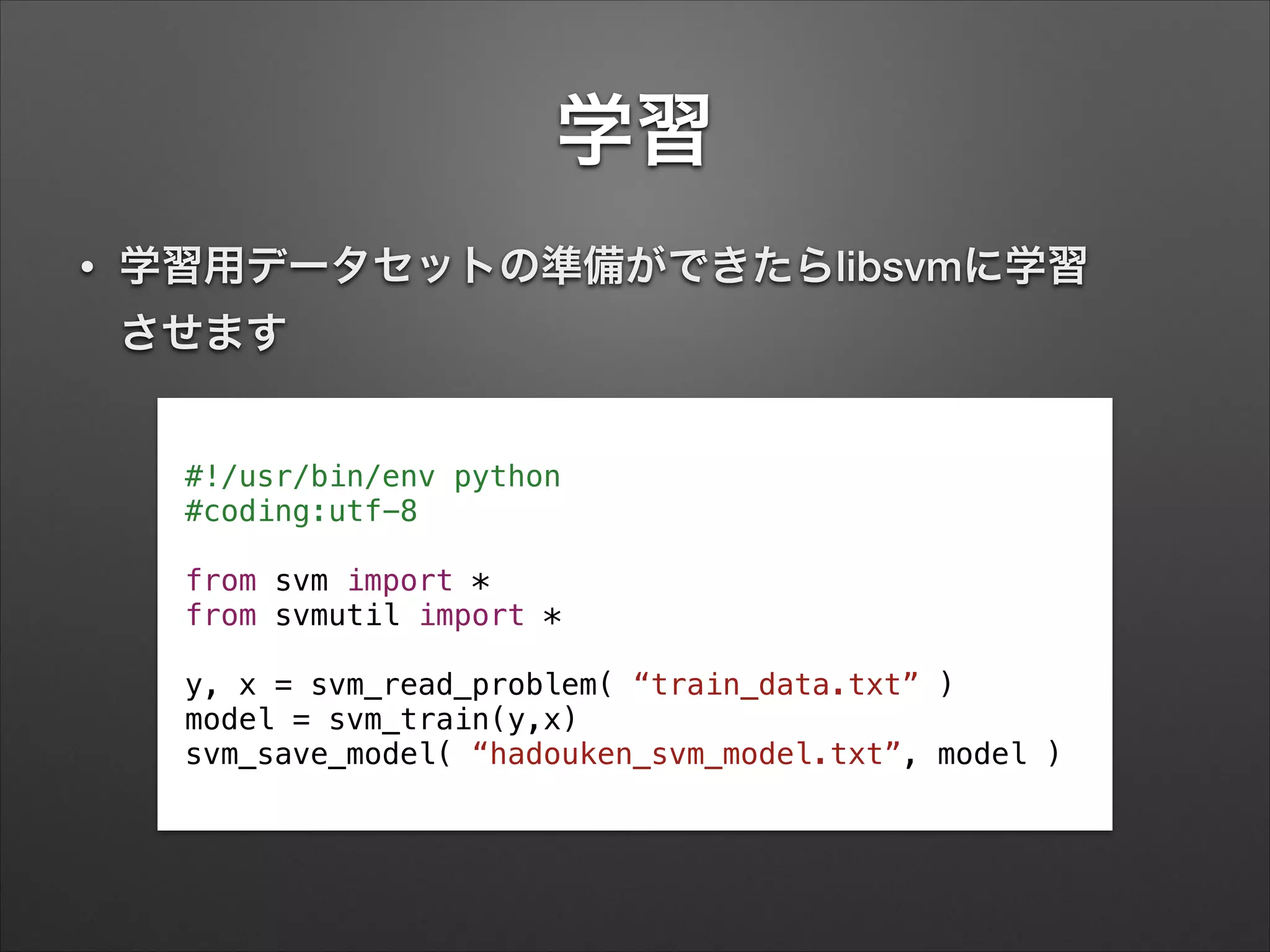 学習
• 学習用データセットの準備ができたらlibsvmに学習 
させます
#!/usr/bin/env python
#coding:utf-8
!
from svm import *
from svmutil import *
!
y, x = svm_read_problem( “train_data.txt” )
model = svm_train(y,x)
svm_save_model( “hadouken_svm_model.txt”, model )
 