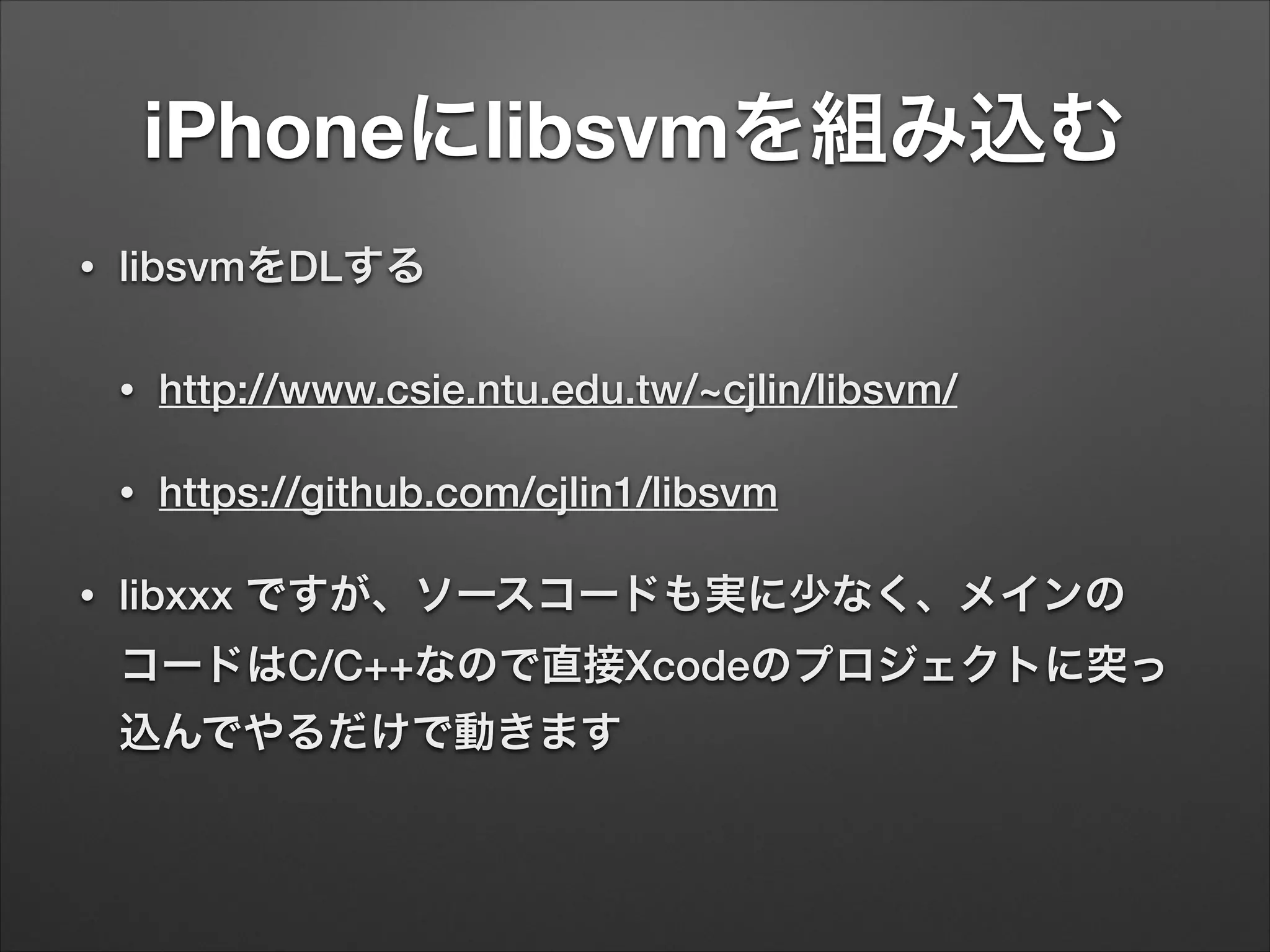 iPhoneにlibsvmを組み込む
• libsvmをDLする
• http://www.csie.ntu.edu.tw/~cjlin/libsvm/
• https://github.com/cjlin1/libsvm
• libxxx ですが、ソースコードも実に少なく、メインの
コードはC/C++なので直接Xcodeのプロジェクトに突っ
込んでやるだけで動きます
 