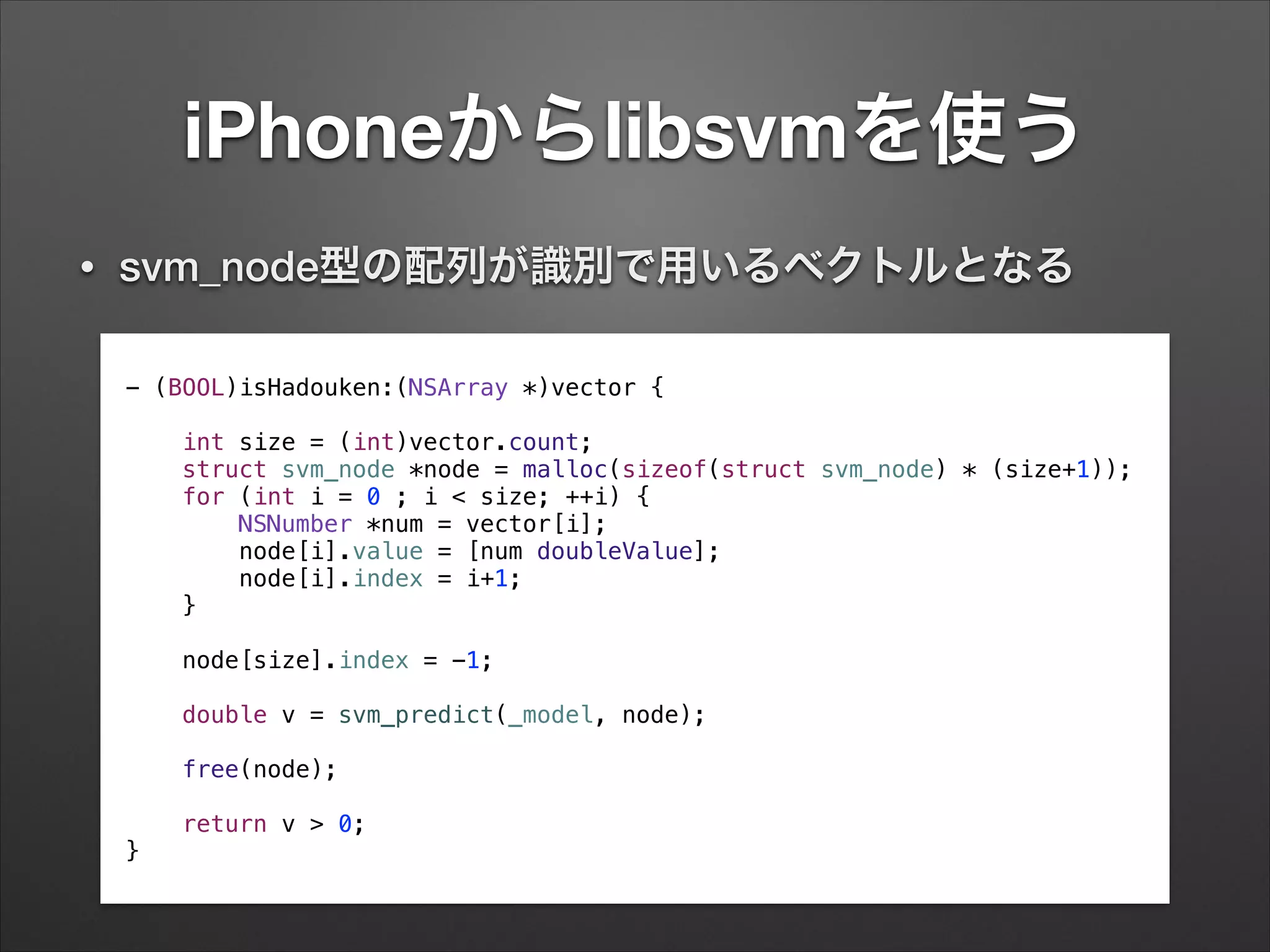 iPhoneからlibsvmを使う
- (BOOL)isHadouken:(NSArray *)vector {
!
int size = (int)vector.count;
struct svm_node *node = malloc(sizeof(struct svm_node) * (size+1));
for (int i = 0 ; i < size; ++i) {
NSNumber *num = vector[i];
node[i].value = [num doubleValue];
node[i].index = i+1;
}
!
node[size].index = -1;
!
double v = svm_predict(_model, node);
!
free(node);
!
return v > 0;
}
• svm_node型の配列が識別で用いるベクトルとなる
 