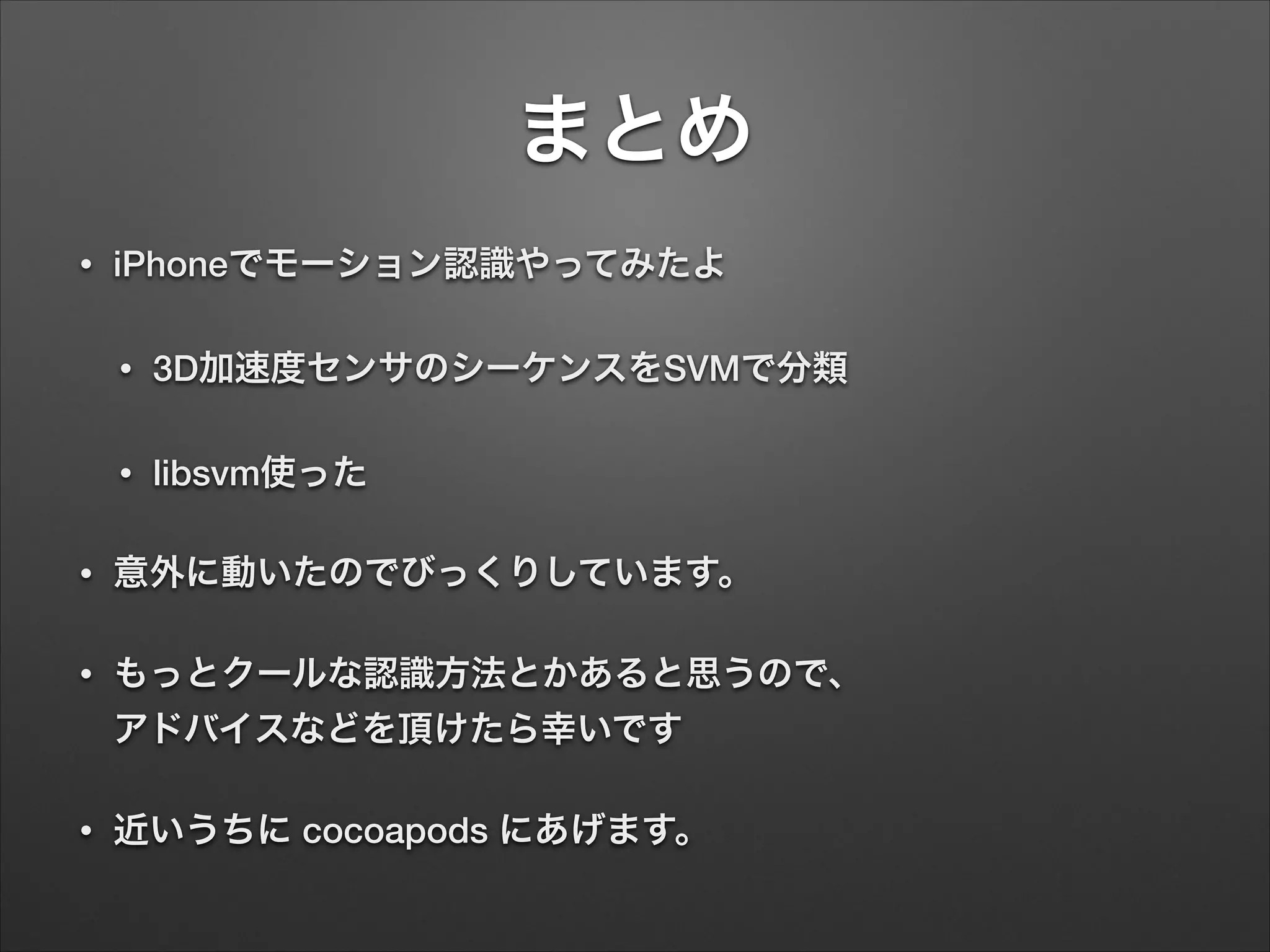 まとめ
• iPhoneでモーション認識やってみたよ
• 3D加速度センサのシーケンスをSVMで分類
• libsvm使った
• 意外に動いたのでびっくりしています。
• もっとクールな認識方法とかあると思うので、 
アドバイスなどを頂けたら幸いです
• 近いうちに cocoapods にあげます。
 