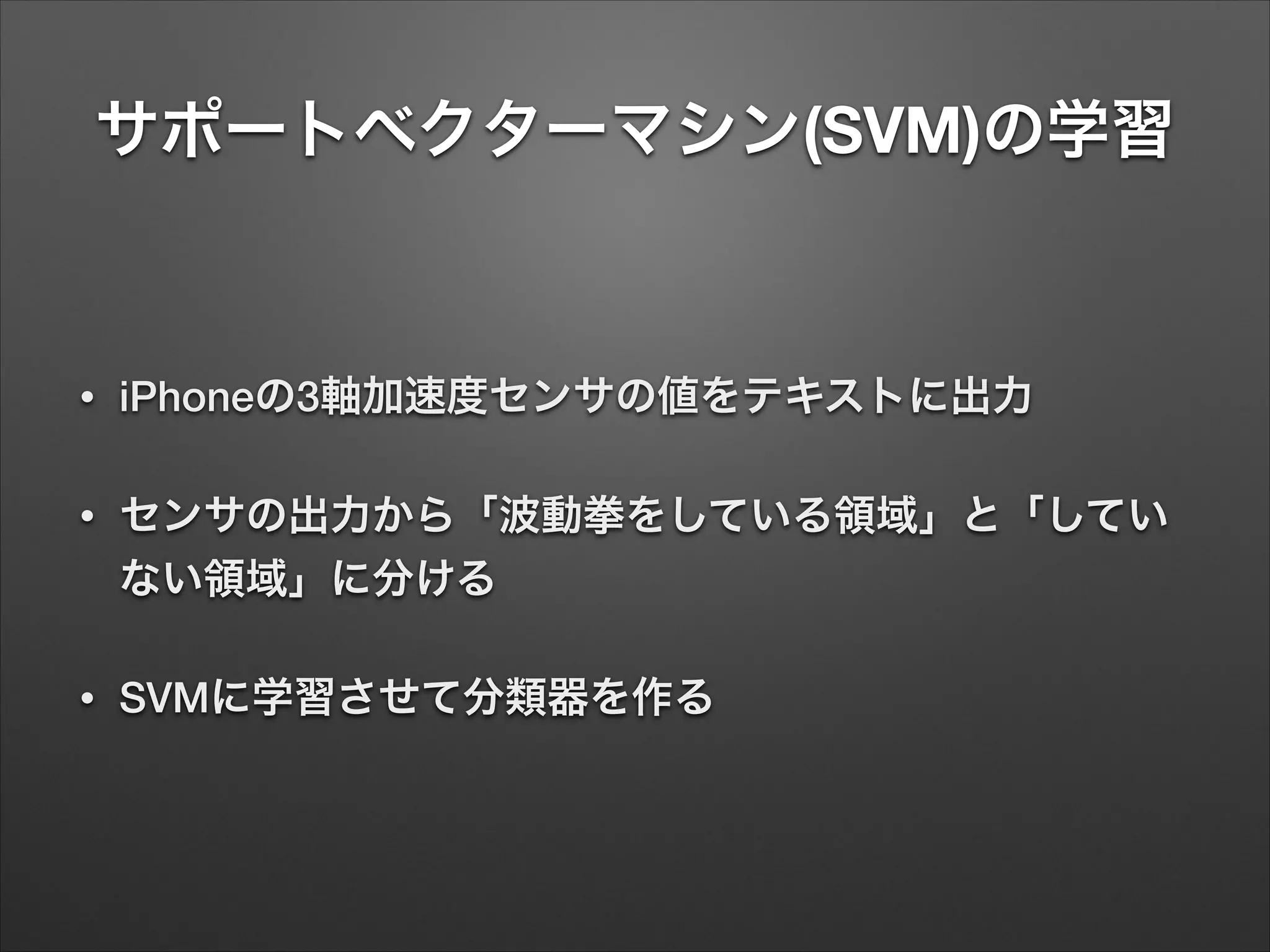 サポートベクターマシン(SVM)の学習
• iPhoneの3軸加速度センサの値をテキストに出力
• センサの出力から「波動拳をしている領域」と「してい
ない領域」に分ける
• SVMに学習させて分類器を作る
 