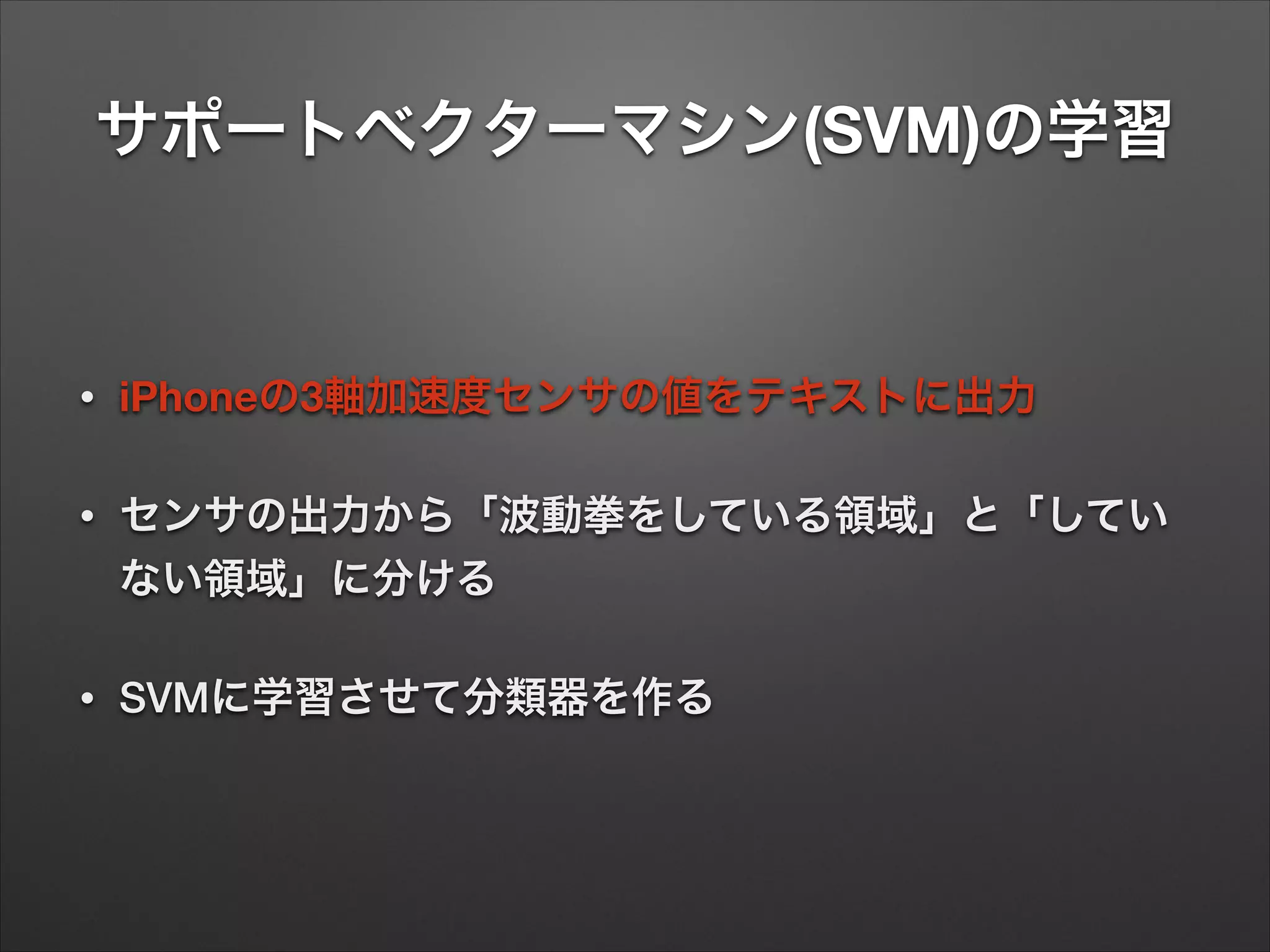 サポートベクターマシン(SVM)の学習
• iPhoneの3軸加速度センサの値をテキストに出力
• センサの出力から「波動拳をしている領域」と「してい
ない領域」に分ける
• SVMに学習させて分類器を作る
 