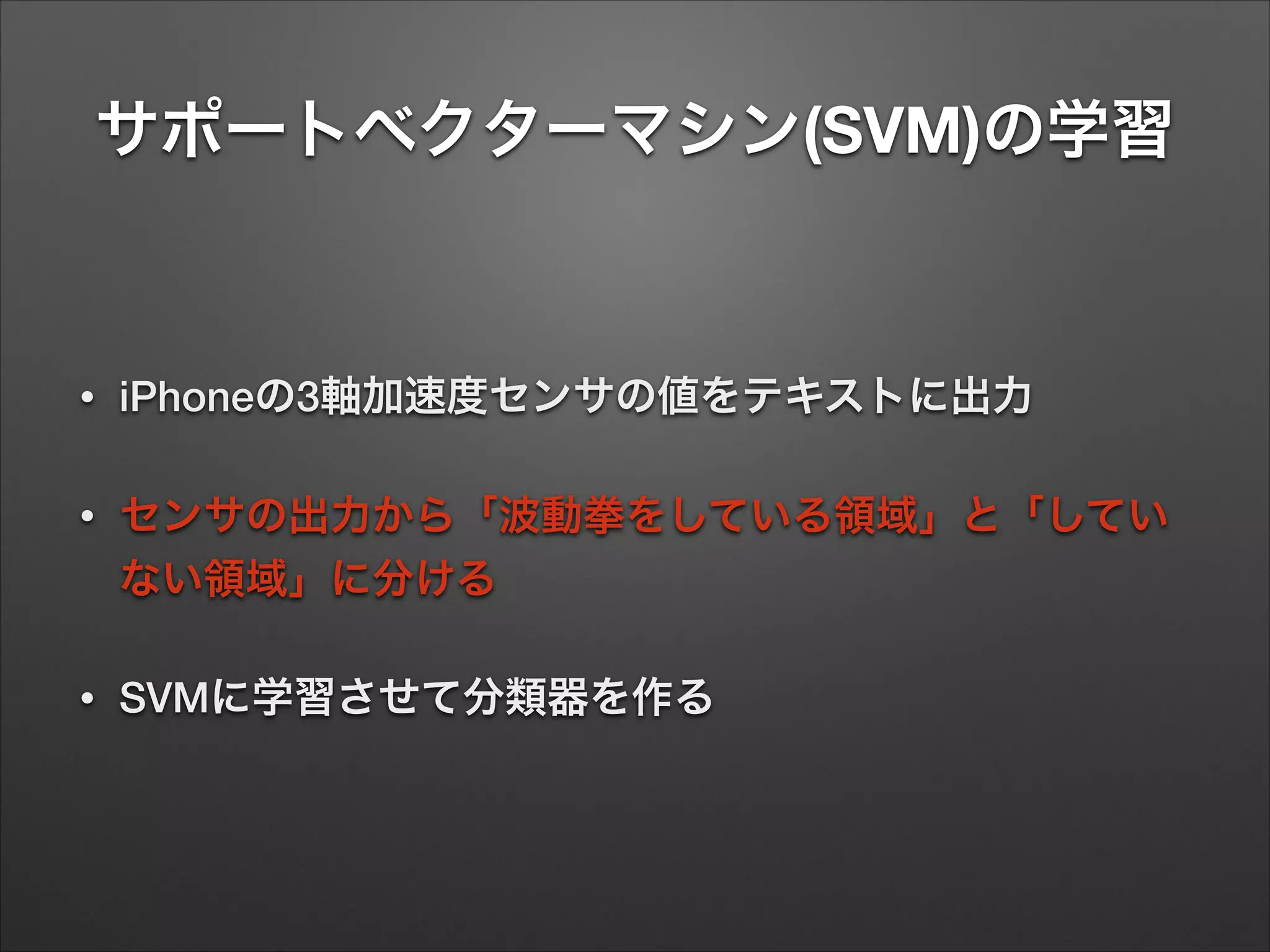サポートベクターマシン(SVM)の学習
• iPhoneの3軸加速度センサの値をテキストに出力
• センサの出力から「波動拳をしている領域」と「してい
ない領域」に分ける
• SVMに学習させて分類器を作る
 