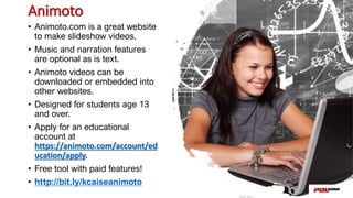 Animoto
• Animoto.com is a great website
to make slideshow videos.
• Music and narration features
are optional as is text.
• Animoto videos can be
downloaded or embedded into
other websites.
• Designed for students age 13
and over.
• Apply for an educational
account at
https://animoto.com/account/ed
ucation/apply.
• Free tool with paid features!
• http://bit.ly/kcaiseanimoto
 