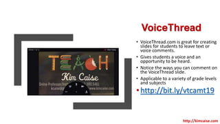 VoiceThread
• VoiceThread.com is great for creating
slides for students to leave text or
voice comments.
• Gives students a voice and an
opportunity to be heard.
• Notice the ways you can comment on
the VoiceThread slide.
• Applicable to a variety of grade levels
and subjects
•http://bit.ly/vtcamt19
http://kimcaise.com
 
