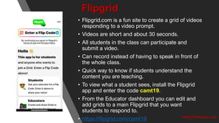 Flipgrid
• Flipgrid.com is a fun site to create a grid of videos
responding to a video prompt.
• Videos are short and about 30 seconds.
• All students in the class can participate and
submit a video.
• Can record instead of having to speak in front of
the whole class.
• Quick way to know if students understand the
content you are teaching.
• To view what a student sees, install the Flipgrid
app and enter the code camt19.
• From the Educator dashboard you can edit and
add grids to a main Flipgrid that you want
students to respond to.
• https://flipgrid.com/camt19 http://kimcaise.com
 