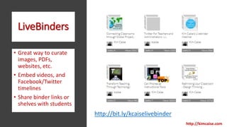 LiveBinders
• Great way to curate
images, PDFs,
websites, etc.
• Embed videos, and
Facebook/Twitter
timelines
• Share binder links or
shelves with students
http://kimcaise.com
http://bit.ly/kcaiselivebinder
 