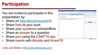 Participation
You are invited to participate in this
presentation by:
• Share on http://bit.ly/mwcamt19
• Share links to your work
• Share your questions online/offline
• Share an answer to a question
• Share pics using the CAMT19 app
• Share tweets with #kcaise and #camt19
Links and Slides: http://www.kimcaise.com
 