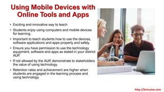 Using Mobile Devices with
Online Tools and Apps
• Exciting and innovative way to teach
• Students enjoy using computers and mobile devices
for learning.
• Important to teach students how to use the devices,
software applications and apps properly and safely.
• Ensure you have permission to use the technology
equipment, software and apps as stated in your district
AUP.
• If not allowed by the AUP, demonstrate to stakeholders
the value of using technology.
• Retention rates and achievement are higher when
students are engaged in the learning process and
using technology.
http://kimcaise.com
 