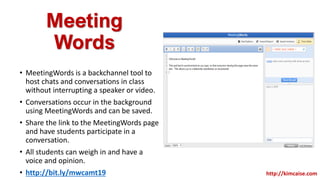 Meeting
Words
• MeetingWords is a backchannel tool to
host chats and conversations in class
without interrupting a speaker or video.
• Conversations occur in the background
using MeetingWords and can be saved.
• Share the link to the MeetingWords page
and have students participate in a
conversation.
• All students can weigh in and have a
voice and opinion.
• http://bit.ly/mwcamt19 http://kimcaise.com
 