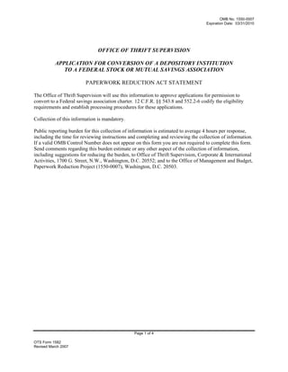 OMB No. 1550-0007
Expiration Date: 03/31/2010
OTS Form 1582
Revised March 2007
OFFICE OF THRIFT SUPERVISION
APPLICATION FOR CONVERSION OF A DEPOSITORY INSTITUTION
TO A FEDERAL STOCK OR MUTUAL SAVINGS ASSOCIATION
PAPERWORK REDUCTION ACT STATEMENT
The Office of Thrift Supervision will use this information to approve applications for permission to
convert to a Federal savings association charter. 12 C.F.R. §§ 543.8 and 552.2-6 codify the eligibility
requirements and establish processing procedures for these applications.
Collection of this information is mandatory.
Public reporting burden for this collection of information is estimated to average 4 hours per response,
including the time for reviewing instructions and completing and reviewing the collection of information.
If a valid OMB Control Number does not appear on this form you are not required to complete this form.
Send comments regarding this burden estimate or any other aspect of the collection of information,
including suggestions for reducing the burden, to Office of Thrift Supervision, Corporate & International
Activities, 1700 G. Street, N.W., Washington, D.C. 20552; and to the Office of Management and Budget,
Paperwork Reduction Project (1550-0007), Washington, D.C. 20503.
Page 1 of 4
 