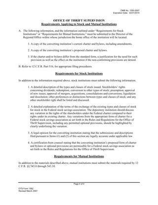 OMB No. 1550-0007
Expiration Date: 03/31/2010
OTS Form 1582
Revised March 2007
OFFICE OF THRIFT SUPERVISION
Requirements Applying to Stock and Mutual Institutions
A. The following information, and the information outlined under “Requirements for Stock
Institutions” or “Requirements for Mutual Institutions,” must be submitted to the Director of the
Regional Office within whose jurisdiction the home office of the institution will be located.
1. A copy of the converting institution’s current charter and bylaws, including amendments.
2. A copy of the converting institution’s proposed charter and bylaws.
3. If the charter and/or bylaws differ from the standard form, a justification for the need for such
provision as well as the effect on the institution if the non-conforming provisions are denied.
B. Refer to 12 C.F.R. Part 516, for appropriate filing procedures.
Requirements for Stock Institutions
In addition to the information required above, stock institutions must submit the following information.
1. A detailed description of the types and classes of stock issued. Stockholders’ rights
concerning dividends; redemption; conversion to other types of stock; preemption; approval
of new issues; approval of mergers, acquisitions, consolidations and conversions; liquidation
and dissolution; other preferences or distinctions between types and classes of stock; and any
other stockholder right shall be listed and discussed.
2. A detailed explanation of the terms of the exchange of the existing types and classes of stock
for stock in the Federal stock savings association. The depository institution should discuss
any variation in the rights of the shareholders under the Federal charter compared to their
rights under its existing charter. Any variations from the appropriate form of charter for a
Federal stock savings association as set forth in the Rules and Regulations for the Office of
Thrift Supervision, including any permitted optional provisions, should be highlighted by
clearly underlining the variation.
3. A legal opinion for the converting institution stating that the submissions and descriptions
filed pursuant to Items (1) and (2) of this section are legally accurate under applicable law.
4. A certification from counsel stating that the converting institution’s proposed form of charter
and bylaws or optional provisions are permissible for a Federal stock savings association as
set forth in the Rules and Regulations for the Office of Thrift Supervision.
Requirements for Mutual Institutions
In addition to the materials described above, mutual institutions must submit the materials required by 12
C.F.R. §§ 543.8 through 543.10.
Page 4 of 4
 