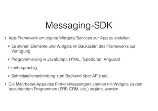 Messaging-SDK
• App-Framework um eigene Widgets/ Services zur App zu erstellen
✓ Es stehen Elemente und Widgets im Baukasten des Frameworks zur
Verfügung
✓ Programmierung in JavaScript, HTML, TypeScript, Angular2
✓ mehrsprachig
✓ Schnittstellenanbindung zum Backend über APIs etc.
• Die Mitarbeiter-Apps des Firmen-Messengers können mit Widgets zu den
bestehenden Programmen (ERP, CRM, etc.) ergänzt werden
 