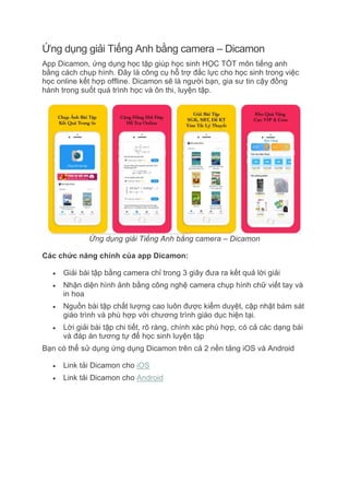 Ứng dụng giải Tiếng Anh bằng camera – Dicamon
App Dicamon, ứng dụng học tập giúp học sinh HỌC TỐT môn tiếng anh
bằng cách chụp hình. Đây là công cụ hỗ trợ đắc lực cho học sinh trong việc
học online kết hợp offline. Dicamon sẽ là người bạn, gia sư tin cậy đồng
hành trong suốt quá trình học và ôn thi, luyện tập.
Ứng dụng giải Tiếng Anh bằng camera – Dicamon
Các chức năng chính của app Dicamon:
 Giải bài tập bằng camera chỉ trong 3 giây đưa ra kết quả lời giải
 Nhận diện hình ảnh bằng công nghệ camera chụp hình chữ viết tay và
in hoa
 Nguồn bài tập chất lượng cao luôn được kiểm duyệt, cập nhật bám sát
giáo trình và phù hợp với chương trình giáo dục hiện tại.
 Lời giải bài tập chi tiết, rõ ràng, chính xác phù hợp, có cả các dạng bài
và đáp án tương tự để học sinh luyện tập
Bạn có thể sử dụng ứng dụng Dicamon trên cả 2 nền tảng iOS và Android
 Link tải Dicamon cho iOS
 Link tải Dicamon cho Android
 