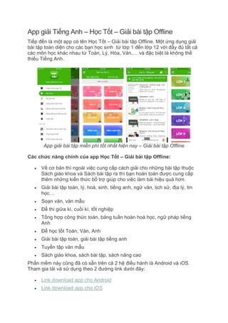 App giải Tiếng Anh – Học Tốt – Giải bài tập Offline
Tiếp đến là một app có tên Học Tốt – Giải bài tập Offline. Một ứng dụng giải
bài tập toàn diện cho các bạn học sinh từ lớp 1 đến lớp 12 với đầy đủ tất cả
các môn học khác nhau từ Toán, Lý, Hóa, Văn,… và đặc biệt là không thể
thiếu Tiếng Anh.
App giải bài tập miễn phí tốt nhất hiện nay – Giải bài tập Offline
Các chức năng chính của app Học Tốt – Giải bài tập Offline:
 Về cơ bản thì ngoài việc cung cấp cách giải cho những bài tập thuộc
Sách giáo khoa và Sách bài tập ra thì bạn hoàn toàn được cung cấp
thêm những kiến thức bổ trợ giúp cho việc làm bài hiệu quả hơn.
 Giải bài tập toán, lý, hoá, sinh, tiếng anh, ngữ văn, lịch sử, địa lý, tin
học…
 Soạn văn, văn mẫu
 Để thi giữa kì, cuối kì, tốt nghiệp
 Tổng hợp công thức toán, bảng tuần hoàn hoá học, ngữ pháp tiếng
Anh
 Để học tốt Toán, Văn, Anh
 Giải bài tập toán, giải bài tập tiếng anh
 Tuyển tập văn mẫu
 Sách giáo khoa, sách bài tập, sách nâng cao
Phần mềm này cũng đã có sẵn trên cả 2 hệ điều hành là Android và iOS.
Tham gia tải và sử dụng theo 2 đường link dưới đây:
 Link download app cho Android
 Link download app cho iOS
 