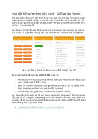 App giải Tiếng Anh trên điện thoại – Giải bài tập Học tốt
Một app giải Tiếng Anh trên điện thoại hiệu quả nữa mà bọn mình muốn giới
thiệu đó chính là Giải bài tập – Học tốt. Một phần mềm dành để giải các bài
tập từ Sách giáo khoa, Sách bài tập, Sách nâng cao của tất cả các môn học
từ lớp 1 cho đến lớp 12.
Đây không chỉ là một app dành riêng cho những bạn học sinh đại trà mà nó
còn được sử dụng bởi những bạn học chuyên như chuyên Anh chẳng hạn.
App giải Tiếng Anh trên điện thoại – Giải bài tập Học tốt
Các chức năng chính của Giải bài tập Học tốt:
 Thường xuyên được cập nhật những cách giải mới nhất cho tất cả các
môn và đặc biệt là Tiếng Anh
 Tóm tắt kiến thức cơ bản sách giáo khoa, sách bài tập, hệ thống kiến
thức giúp cho các bạn học sinh ôn tập hiệu quả
 Hỗ trợ soạn văn, giải toán, tập làm văn, trao đổi hỏi bài.
Với giao diện trực quan và dễ làm quen, ứng dụng giúp người dùng dễ dàng
tiếp cận và sử dụng chỉ trong vòng chưa đầy 10 phút đầu tiên. Tuy nhiên với
việc chỉ hỗ trợ trên nền tảng Android do đó nếu bạn dùng iOS thì có thể tham
khảo những lựa chọn khác nhé.
 Link download Giải bài tập – Học tốt cho Android
 
