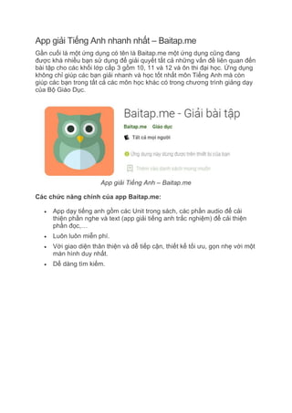 App giải Tiếng Anh nhanh nhất – Baitap.me
Gần cuối là một ứng dụng có tên là Baitap.me một ứng dụng cũng đang
được khá nhiều bạn sử dụng để giải quyết tất cả những vấn đề liên quan đến
bài tập cho các khối lớp cấp 3 gồm 10, 11 và 12 và ôn thi đại học. Ứng dụng
không chỉ giúp các bạn giải nhanh và học tốt nhất môn Tiếng Anh mà còn
giúp các bạn trong tất cả các môn học khác có trong chương trình giảng dạy
của Bộ Giáo Dục.
App giải Tiếng Anh – Baitap.me
Các chức năng chính của app Baitap.me:
 App dạy tiếng anh gồm các Unit trong sách, các phần audio để cải
thiện phần nghe và text (app giải tiếng anh trắc nghiệm) để cải thiện
phần đọc,…
 Luôn luôn miễn phí.
 Với giao diện thân thiện và dễ tiếp cận, thiết kế tối ưu, gọn nhẹ với một
màn hình duy nhất.
 Dể dàng tìm kiếm.
 