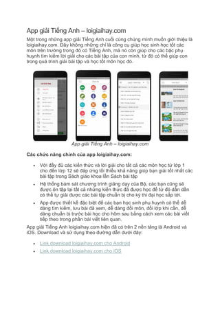 App giải Tiếng Anh – loigiaihay.com
Một trong những app giải Tiếng Anh cuối cùng chúng mình muốn giới thiệu là
loigiaihay.com. Đây không những chỉ là công cụ giúp học sinh học tốt các
môn trên trường trong đó có Tiếng Anh, mà nó còn giúp cho các bậc phụ
huynh tìm kiếm lời giải cho các bài tập của con mình, từ đó có thể giúp con
trong quá trình giải bài tập và học tốt môn học đó.
App giải Tiếng Anh – loigiaihay.com
Các chức năng chính của app loigiaihay.com:
 Với đầy đủ các kiến thức và lời giải cho tất cả các môn học từ lớp 1
cho đến lớp 12 sẽ đáp ứng tối thiểu khả năng giúp bạn giải tốt nhất các
bài tập trong Sách giáo khoa lẫn Sách bài tập
 Hệ thống bám sát chương trình giảng dạy của Bộ, các bạn cũng sẽ
được ôn tập lại tất cả những kiến thức đã được học để từ đó dần dần
có thể tự giải được các bài tập chuẩn bị cho kỳ thi đại học sắp tới.
 App được thiết kế đặc biệt để các bạn học sinh phụ huynh có thể dễ
dàng tìm kiếm, lưu bài đã xem, dễ dàng đổi môn, đổi lớp khi cần, dễ
dàng chuẩn bị trước bài học cho hôm sau bằng cách xem các bài viết
tiếp theo trong phần bài viết liên quan.
App giải Tiếng Anh loigiaihay.com hiện đã có trên 2 nền tảng là Android và
iOS. Download và sử dụng theo đường dẫn dưới đây:
 Link download loigiaihay.com cho Android
 Link download loigiaihay.com cho iOS
 