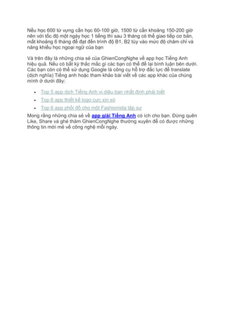 Nếu học 600 từ vựng cần học 60-100 giờ, 1500 từ cần khoảng 150-200 giờ
nên với tốc độ một ngày học 1 tiếng thì sau 3 tháng có thể giao tiếp cơ bản,
mất khoảng 6 tháng để đạt đến trình độ B1, B2 tùy vào mức độ chăm chỉ và
năng khiếu học ngoại ngữ của bạn
Và trên đây là những chia sẻ của GhienCongNghe về app học Tiếng Anh
hiệu quả. Nếu có bất kỳ thắc mắc gì các bạn có thể để lại bình luận bên dưới.
Các bạn còn có thể sử dụng Google là công cụ hỗ trợ đắc lực để translate
(dịch nghĩa) Tiếng anh hoặc tham khảo bài viết về các app khác của chúng
mình ở dưới đây:
 Top 5 app dịch Tiếng Anh vi diệu bạn nhất định phải biết
 Top 6 app thiết kế logo cực xịn sò
 Top 6 app phối đồ cho một Fashionista tập sự
Mong rằng những chia sẻ về app giải Tiếng Anh có ích cho bạn. Đừng quên
Like, Share và ghé thăm GhienCongNghe thường xuyên để có được những
thông tin mới mẻ về công nghệ mỗi ngày.
 