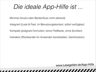 Die ideale App-Hilfe ist ...
Minimal intrusiv (den Bedienfluss nicht störend)

Integriert (Look & Feel, im Benutzungskontext, sofort verfügbar)

Kompakt (prägnant formuliert, keine Fließtexte, ohne Scrollen)

Interaktiv (Rückkanäle für Anwender bereitstellen, Gamification)
 