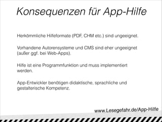 Konsequenzen für App-Hilfe
Herkömmliche Hilfeformate (PDF, CHM etc.) sind ungeeignet.
Vorhandene Autorensysteme und CMS sind eher ungeeignet
(außer ggf. bei Web-Apps).
Hilfe ist eine Programmfunktion und muss implementiert
werden.
App-Entwickler benötigen didaktische, sprachliche und
gestalterische Kompetenz.
 