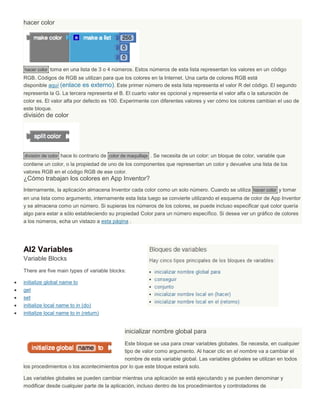 hacer color
hacer color toma en una lista de 3 o 4 números. Estos números de esta lista representan los valores en un código
RGB. Códigos de RGB se utilizan para que los colores en la Internet. Una carta de colores RGB está
disponible aquí (enlace es externo). Este primer número de esta lista representa el valor R del código. El segundo
representa la G. La tercera representa el B. El cuarto valor es opcional y representa el valor alfa o la saturación de
color es. El valor alfa por defecto es 100. Experimente con diferentes valores y ver cómo los colores cambian el uso de
este bloque.
división de color
división de color hace lo contrario de color de maquillaje . Se necesita de un color: un bloque de color, variable que
contiene un color, o la propiedad de uno de los componentes que representan un color y devuelve una lista de los
valores RGB en el código RGB de ese color.
¿Cómo trabajan los colores en App Inventor?
Internamente, la aplicación almacena Inventor cada color como un solo número. Cuando se utiliza hacer color y tomar
en una lista como argumento, internamente esta lista luego se convierte utilizando el esquema de color de App Inventor
y se almacena como un número. Si supieras los números de los colores, se puede incluso especificar qué color quería
algo para estar a sólo estableciendo su propiedad Color para un número específico. Si desea ver un gráfico de colores
a los números, echa un vistazo a esta página .
AI2 Variables
Variable Blocks
There are five main types of variable blocks:
 initialize global name to
 get
 set
 initialize local name to in (do)
 initialize local name to in (return)
inicializar nombre global para
Este bloque se usa para crear variables globales. Se necesita, en cualquier
tipo de valor como argumento. Al hacer clic en el nombre va a cambiar el
nombre de esta variable global. Las variables globales se utilizan en todos
los procedimientos o los acontecimientos por lo que este bloque estará solo.
Las variables globales se pueden cambiar mientras una aplicación se está ejecutando y se pueden denominar y
modificar desde cualquier parte de la aplicación, incluso dentro de los procedimientos y controladores de
 