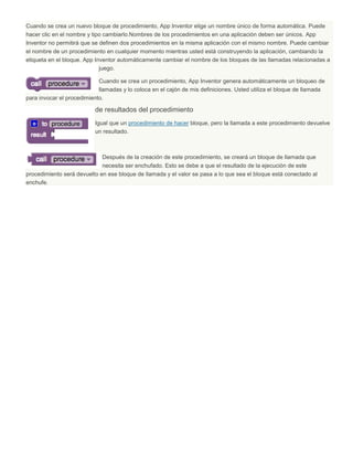 Cuando se crea un nuevo bloque de procedimiento, App Inventor elige un nombre único de forma automática. Puede
hacer clic en el nombre y tipo cambiarlo.Nombres de los procedimientos en una aplicación deben ser únicos. App
Inventor no permitirá que se definen dos procedimientos en la misma aplicación con el mismo nombre. Puede cambiar
el nombre de un procedimiento en cualquier momento mientras usted está construyendo la aplicación, cambiando la
etiqueta en el bloque. App Inventor automáticamente cambiar el nombre de los bloques de las llamadas relacionadas a
juego.
Cuando se crea un procedimiento, App Inventor genera automáticamente un bloqueo de
llamadas y lo coloca en el cajón de mis definiciones. Usted utiliza el bloque de llamada
para invocar el procedimiento.
de resultados del procedimiento
Igual que un procedimiento de hacer bloque, pero la llamada a este procedimiento devuelve
un resultado.
Después de la creación de este procedimiento, se creará un bloque de llamada que
necesita ser enchufado. Esto se debe a que el resultado de la ejecución de este
procedimiento será devuelto en ese bloque de llamada y el valor se pasa a lo que sea el bloque está conectado al
enchufe.
 