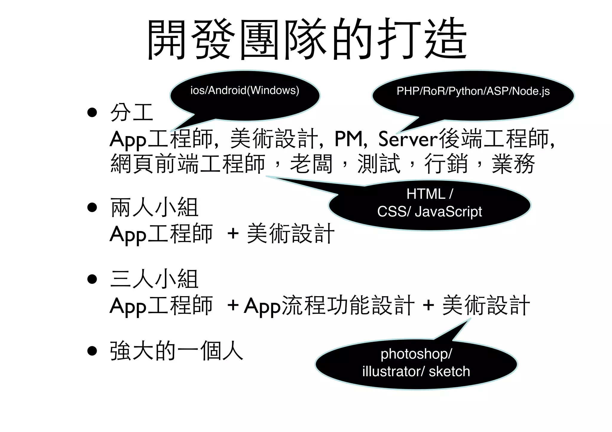 開發團隊的打造
• 分⼯工 
App⼯工程師, 美術設計, PM, Server後端⼯工程師,
網⾴頁前端⼯工程師，⽼老闆，測試，⾏行銷，業務
• 兩⼈人⼩小組 
App⼯工程師 + 美術設計
• 三⼈人⼩小組 
App⼯工程師 + App流程功能設計 + 美術設計
• 強⼤大的⼀一個⼈人 
ios/Android(Windows) PHP/RoR/Python/ASP/Node.js
HTML /
CSS/ JavaScript
photoshop/
illustrator/ sketch
 