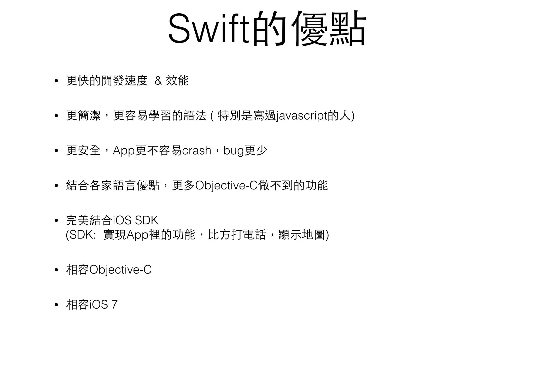 Swift的優點
• 更快的開發速度 & 效能
• 更簡潔，更容易學習的語法 ( 特別是寫過javascript的⼈人)
• 更安全，App更不容易crash，bug更少
• 結合各家語⾔言優點，更多Objective-C做不到的功能
• 完美結合iOS SDK 
(SDK: 實現App裡的功能，⽐比⽅方打電話，顯⽰示地圖)
• 相容Objective-C
• 相容iOS 7
 