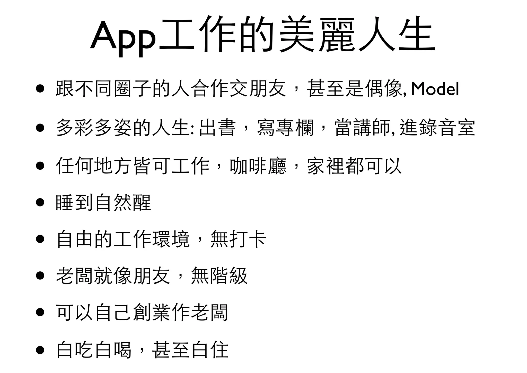 App⼯工作的美麗⼈人⽣生
• 跟不同圈⼦子的⼈人合作交朋友，甚⾄至是偶像, Model
• 多彩多姿的⼈人⽣生: 出書，寫專欄，當講師, 進錄⾳音室
• 任何地⽅方皆可⼯工作，咖啡廳，家裡都可以
• 睡到⾃自然醒
• ⾃自由的⼯工作環境，無打卡
• ⽼老闆就像朋友，無階級
• 可以⾃自⼰己創業作⽼老闆
• ⽩白吃⽩白喝，甚⾄至⽩白住
 