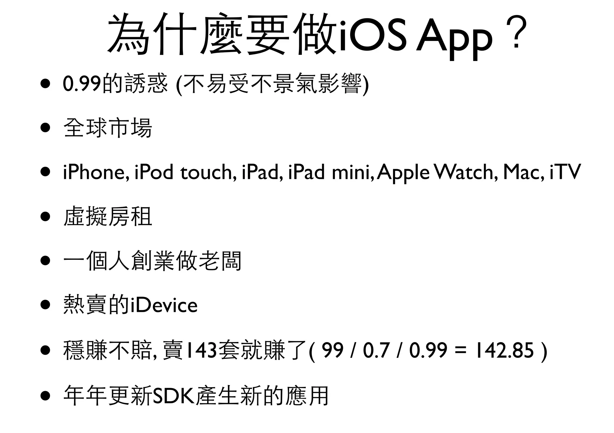 為什麼要做iOS App？
• 0.99的誘惑 (不易受不景氣影響)
• 全球市場
• iPhone, iPod touch, iPad, iPad mini,Apple Watch, Mac, iTV
• 虛擬房租
• ⼀一個⼈人創業做⽼老闆
• 熱賣的iDevice
• 穩賺不賠, 賣143套就賺了( 99 / 0.7 / 0.99 = 142.85 )
• 年年更新SDK產⽣生新的應⽤用
 