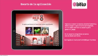 Boceto de la aplicación
Empieza a sonar la musica aleatoriamente y
debes elegir a que artista corresponde,
si o si debe acertar el usuario para
ganar el juego.
Si el usuario elige bien se marca
con un check correcto.
Corregido el texto de FLO+RIDA por Flo Rida
jueves, 21 de marzo de 13
 