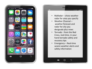 • MyRadar – show weather
radar for area you specify
• Weather Channel –
weather forecast and
radar for city you
designate plus news
• Tornado - from the Red
Cross, real-time, in your
hand tornado safety and
recovery tips
• Emergency – Real-time
severe weather alerts and
safety information
 
