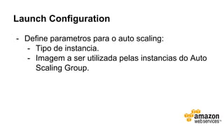 Launch Configuration
- Define parametros para o auto scaling:
- Tipo de instancia.
- Imagem a ser utilizada pelas instancias do Auto
Scaling Group.
 