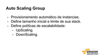 Auto Scaling Group
- Provisionamento automático de instancias.
- Define tamanho inicial e limite de sua stack.
- Define políticas de escalabilidade:
- UpScaling.
- DownScaling.
 