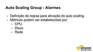 Auto Scaling Group - Alarmes
- Definição de regras para ativação do auto scaling.
- Métricas podem ser estabelecidas por:
- CPU
- Disco
- Rede
 