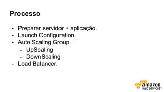 Processo
- Preparar servidor + aplicação.
- Launch Configuration.
- Auto Scaling Group.
- UpScaling
- DownScaling
- Load Balancer.
 