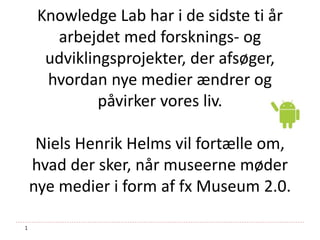 1
Knowledge Lab har i de sidste ti år
arbejdet med forsknings- og
udviklingsprojekter, der afsøger,
hvordan nye medier ændrer og
påvirker vores liv.
Niels Henrik Helms vil fortælle om,
hvad der sker, når museerne møder
nye medier i form af fx Museum 2.0.
 