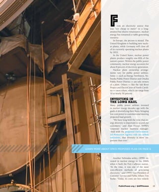 From an electricity source that
was “too cheap to meter” to a long-
awaited but elusive renaissance, nuclear
energy has remained a viable generating
resource.
In Europe, the picture is mixed. The
United Kingdom is building new nucle-
ar plants, while Germany will close all
of its currently operating nuclear plants
by 2022.
In the United States, nuclear power
plants produce roughly one-fifth of the
nation’s power. Within the public power
community, nuclear energy accounts for
about 8 percent of electricity generation.
Nuclear plant ownership arrange-
ments vary for public power utilities.
Some — such as Energy Northwest, Ne-
braska Public Power District and Omaha
Public Power District — are sole owners
of a plant. Others — like the Salt River
Project and ElectriCities of North Caroli-
na — own a share, which can range from
10 to nearly 50 percent.
Investing in
the Long Haul
Many public power utilities invested
in nuclear energy decades ago with the
goals of diversifying their fleets, bringing
low-cost power to customers and meeting
projected load growth.
“We have long held the view that en-
ergy diversity is important to us and our
customers,” said Alan Dostal, NPPD’s
corporate nuclear business manager.
“And with the proposed Environmen-
tal Protection Agency rule on carbon
emissions, that diversity is more im-
portant than ever.”
Another Nebraska utility, OPPD, in-
vested in nuclear energy in the 1960s
when it built the Fort Calhoun station.
“At the time, it was one of the most
cost-efficient methods of generating
electricity,” said OPPD Vice President of
Customer Service and Public Affairs Tim
Burke. “Today, its costs are less volatile
	 PublicPower.org / @APPAnews	15
LEARN MORE ABOUT EPA’S PROPOSED PLAN ON PAGE 6
 