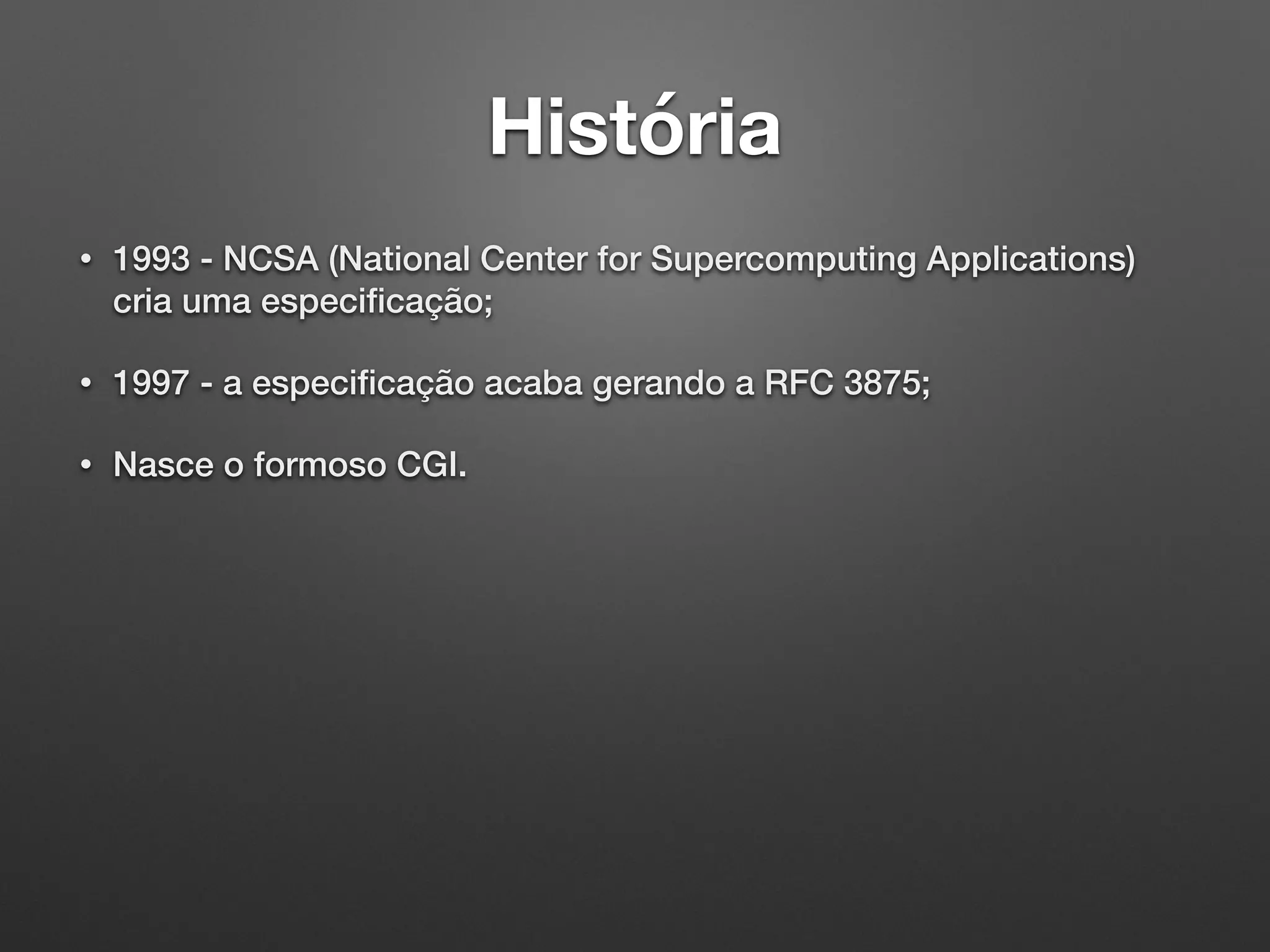 História
• 1993 - NCSA (National Center for Supercomputing Applications)
cria uma especiﬁcação;
• 1997 - a especiﬁcação acaba gerando a RFC 3875;
• Nasce o formoso CGI.
 
