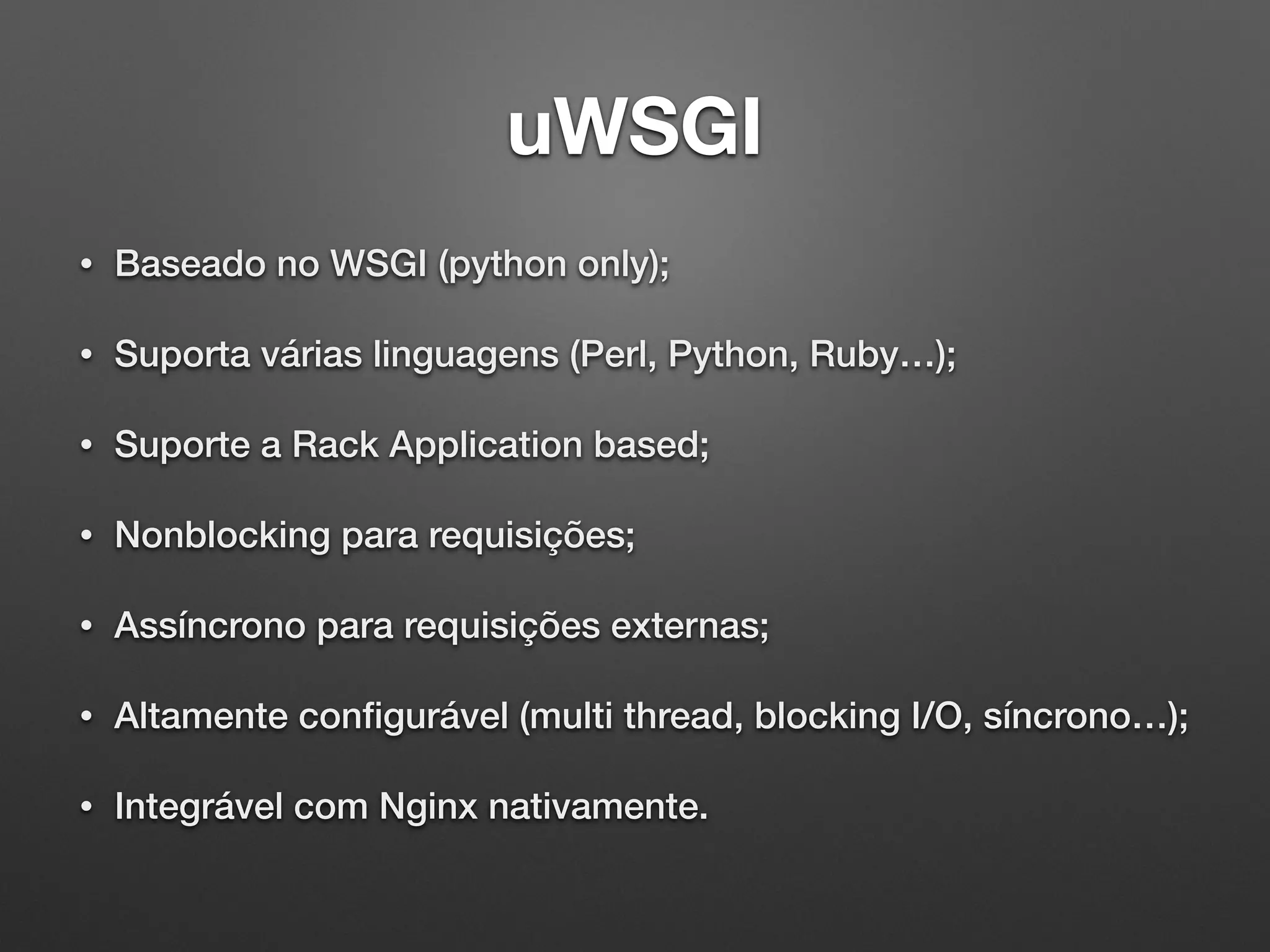 uWSGI
• Baseado no WSGI (python only);
• Suporta várias linguagens (Perl, Python, Ruby…);
• Suporte a Rack Application based;
• Nonblocking para requisições;
• Assíncrono para requisições externas;
• Altamente conﬁgurável (multi thread, blocking I/O, síncrono…);
• Integrável com Nginx nativamente.
 