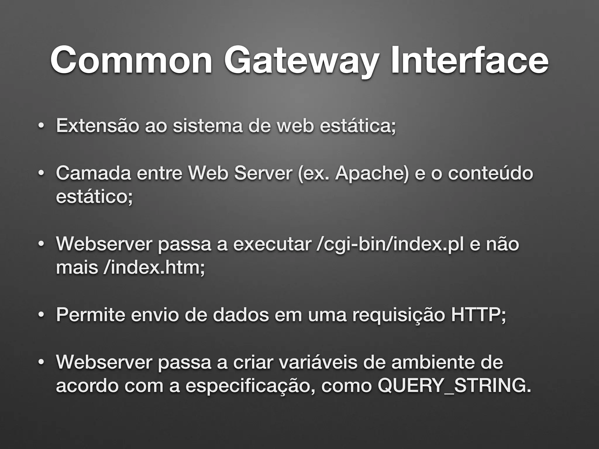 Common Gateway Interface
• Extensão ao sistema de web estática;
• Camada entre Web Server (ex. Apache) e o conteúdo
estático;
• Webserver passa a executar /cgi-bin/index.pl e não
mais /index.htm;
• Permite envio de dados em uma requisição HTTP;
• Webserver passa a criar variáveis de ambiente de
acordo com a especiﬁcação, como QUERY_STRING.
 