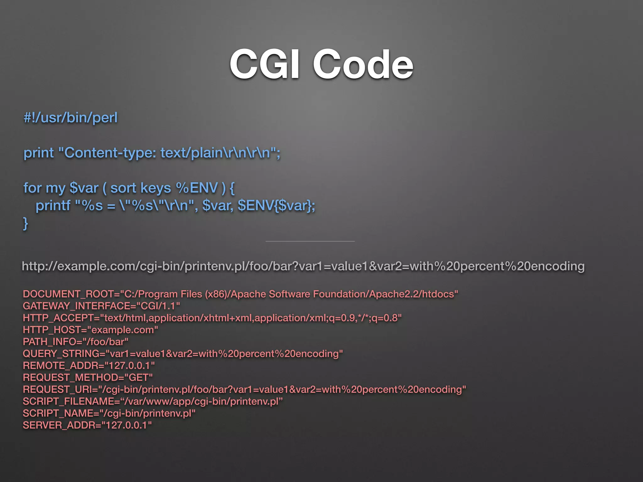 CGI Code
#!/usr/bin/perl
print "Content-type: text/plainrnrn";
for my $var ( sort keys %ENV ) {
printf "%s = "%s"rn", $var, $ENV{$var};
}
http://example.com/cgi-bin/printenv.pl/foo/bar?var1=value1&var2=with%20percent%20encoding
DOCUMENT_ROOT="C:/Program Files (x86)/Apache Software Foundation/Apache2.2/htdocs"
GATEWAY_INTERFACE="CGI/1.1"
HTTP_ACCEPT="text/html,application/xhtml+xml,application/xml;q=0.9,*/*;q=0.8"
HTTP_HOST="example.com"
PATH_INFO="/foo/bar"
QUERY_STRING="var1=value1&var2=with%20percent%20encoding"
REMOTE_ADDR="127.0.0.1"
REQUEST_METHOD="GET"
REQUEST_URI="/cgi-bin/printenv.pl/foo/bar?var1=value1&var2=with%20percent%20encoding"
SCRIPT_FILENAME=“/var/www/app/cgi-bin/printenv.pl”
SCRIPT_NAME="/cgi-bin/printenv.pl"
SERVER_ADDR="127.0.0.1"
 