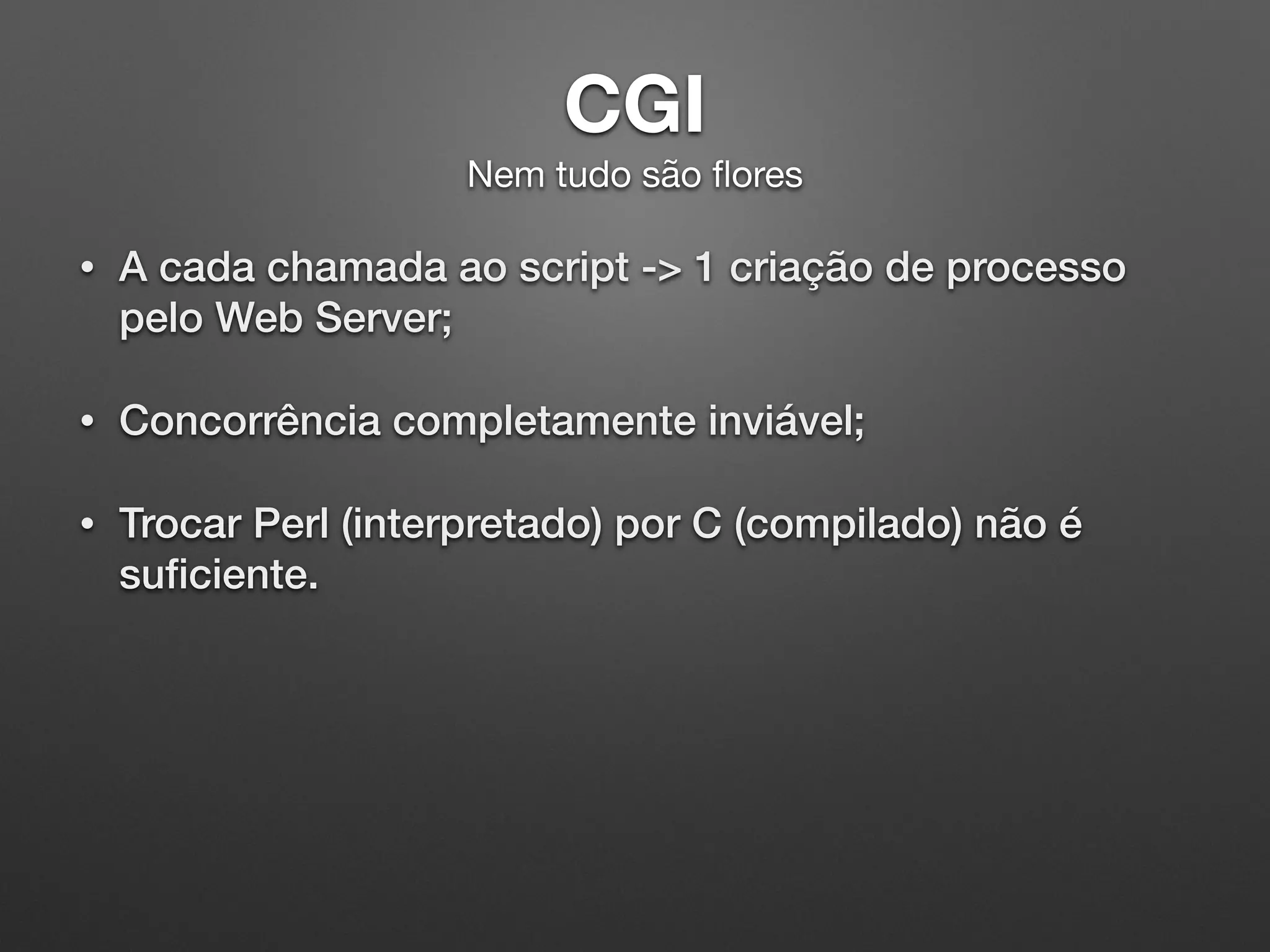 CGI 
Nem tudo são ﬂores
• A cada chamada ao script -> 1 criação de processo
pelo Web Server;
• Concorrência completamente inviável;
• Trocar Perl (interpretado) por C (compilado) não é
suﬁciente.
 