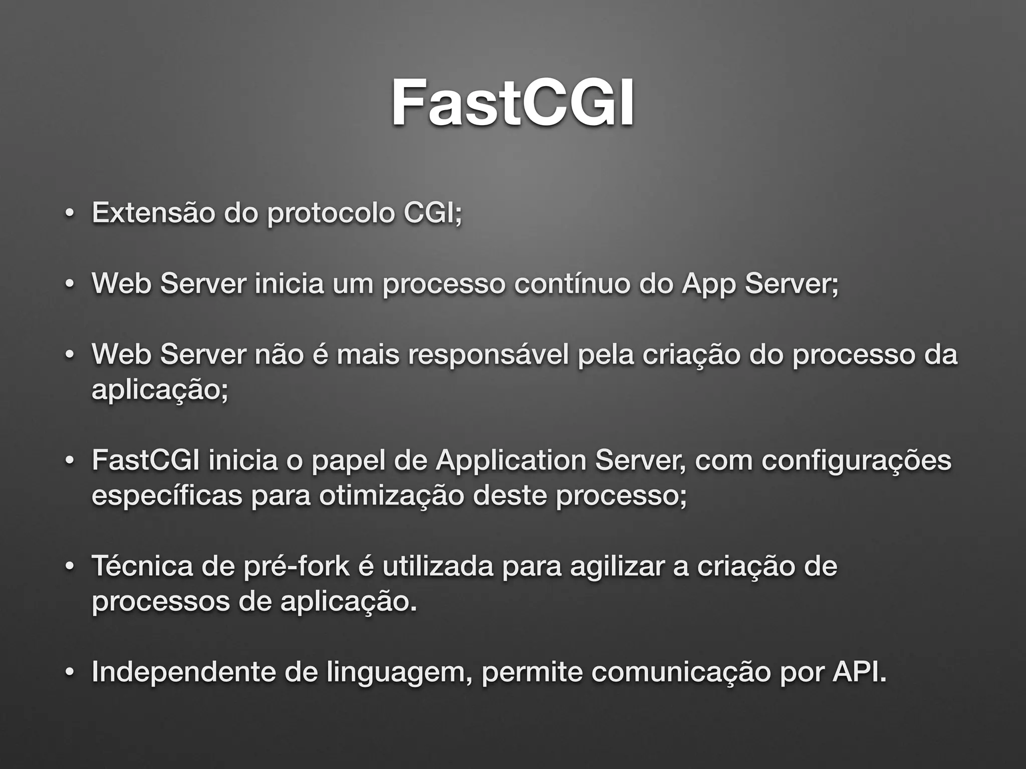 FastCGI
• Extensão do protocolo CGI;
• Web Server inicia um processo contínuo do App Server;
• Web Server não é mais responsável pela criação do processo da
aplicação;
• FastCGI inicia o papel de Application Server, com conﬁgurações
especíﬁcas para otimização deste processo;
• Técnica de pré-fork é utilizada para agilizar a criação de
processos de aplicação.
• Independente de linguagem, permite comunicação por API.
 