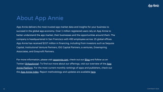 About App Annie
App Annie delivers the most trusted app market data and insights for your business to
succeed in the global app economy. Over 1 million registered users rely on App Annie to
better understand the app market, their businesses and the opportunities around them. The
company is headquartered in San Francisco with 450 employees across 15 global offices.
App Annie has received $157 million in financing, including from investors such as Sequoia
Capital, Institutional Venture Partners, IDG Capital Partners, e.ventures, Greenspring
Associates, and Greycroft Partners.
For more information, please visit appannie.com, check out our Blog and follow us on
Twitter (@AppAnnie). To find out more about our offerings, visit our overview of the App
Annie Platform. For the most current monthly rankings of apps and publishers, check out
the App Annie Index. Report methodology and updates are available here.
COPYRIGHT 201835
 
