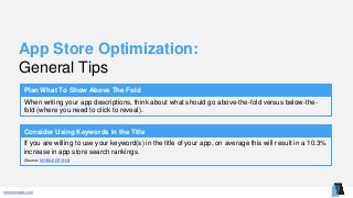 mentormate.com
App Store Optimization:
General Tips
Plan What To Show Above The Fold
When writing your app descriptions, think about what should go above-the-fold versus below-the-
fold (where you need to click to reveal).
Consider Using Keywords in the Title
If you are willing to use your keyword(s) in the title of your app, on average this will result in a 10.3%
increase in app store search rankings.
(Source: MOBILEDEVHQ)
 